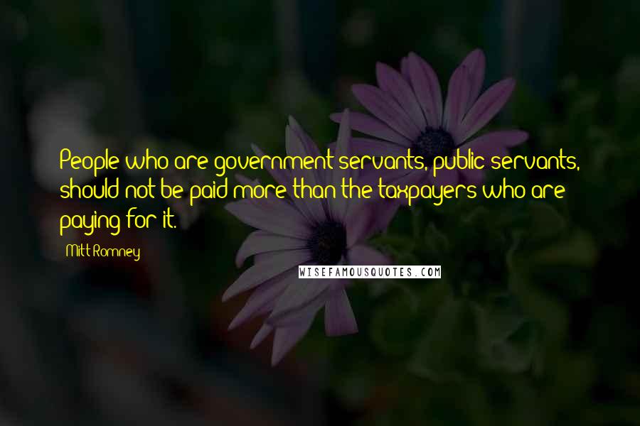 Mitt Romney Quotes: People who are government servants, public servants, should not be paid more than the taxpayers who are paying for it.