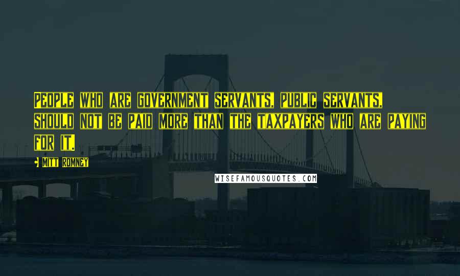 Mitt Romney Quotes: People who are government servants, public servants, should not be paid more than the taxpayers who are paying for it.