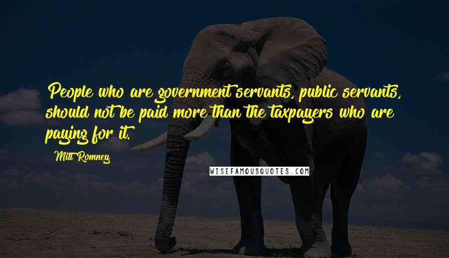 Mitt Romney Quotes: People who are government servants, public servants, should not be paid more than the taxpayers who are paying for it.