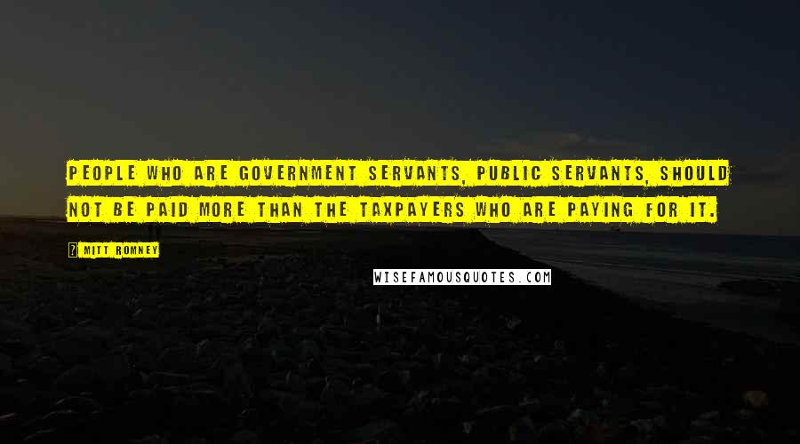 Mitt Romney Quotes: People who are government servants, public servants, should not be paid more than the taxpayers who are paying for it.