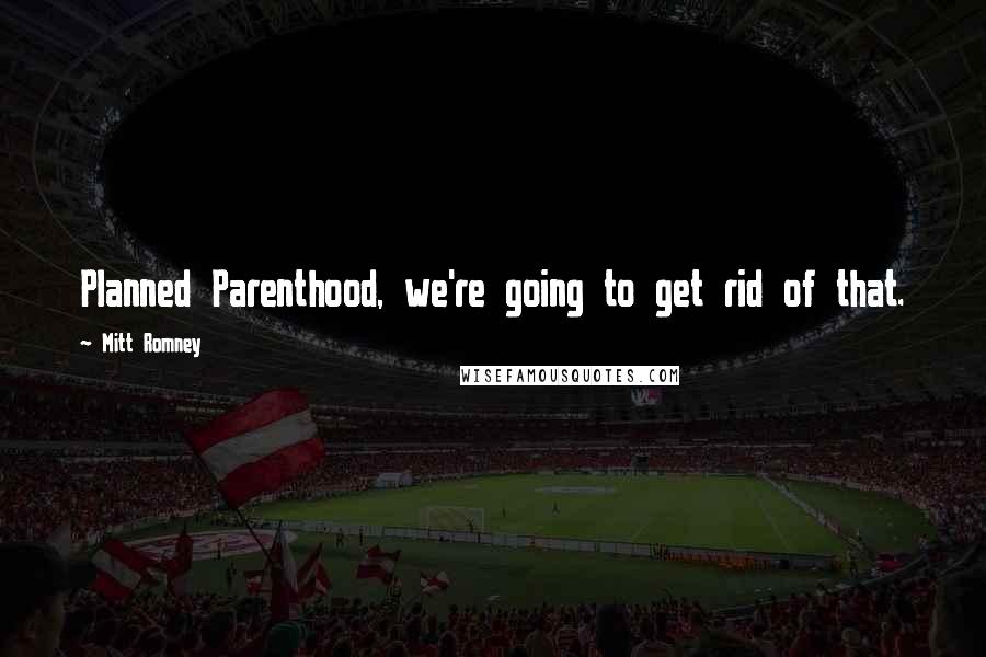 Mitt Romney Quotes: Planned Parenthood, we're going to get rid of that.