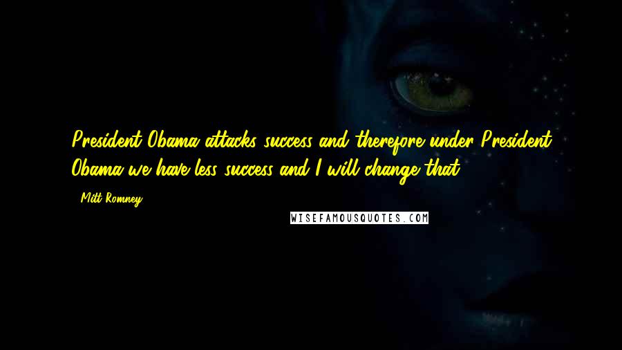 Mitt Romney Quotes: President Obama attacks success and therefore under President Obama we have less success and I will change that.