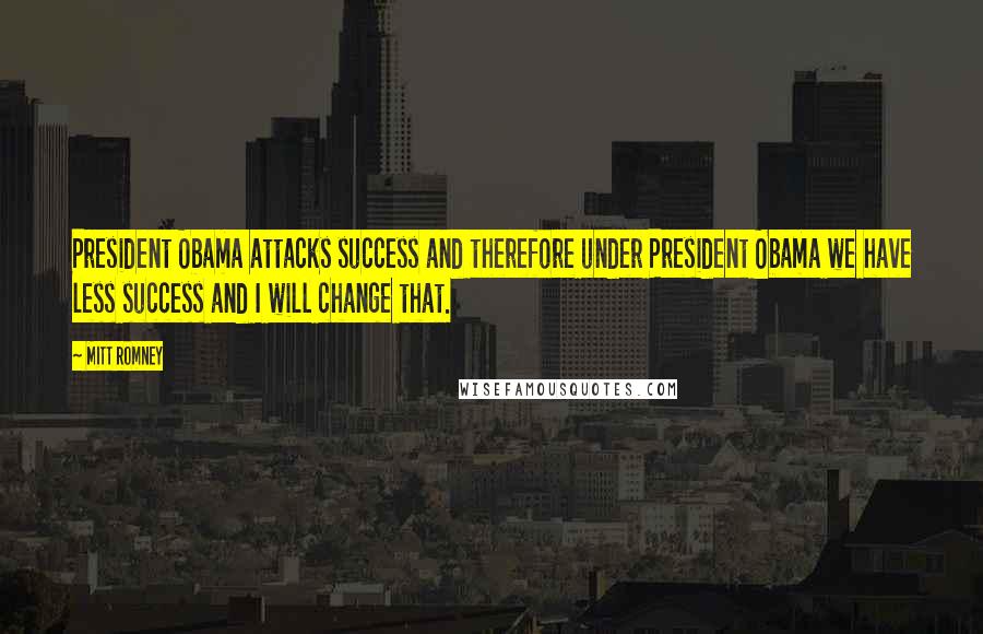 Mitt Romney Quotes: President Obama attacks success and therefore under President Obama we have less success and I will change that.