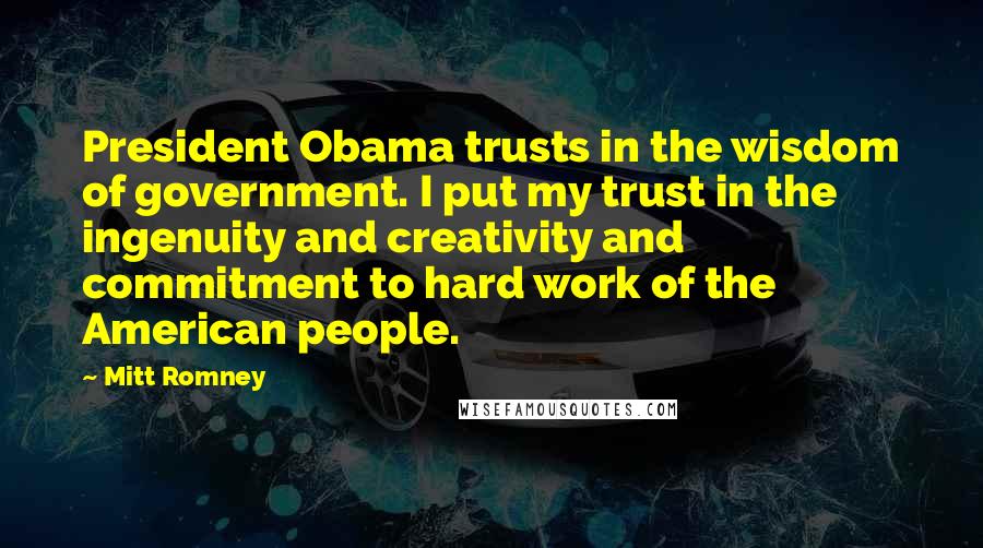 Mitt Romney Quotes: President Obama trusts in the wisdom of government. I put my trust in the ingenuity and creativity and commitment to hard work of the American people.