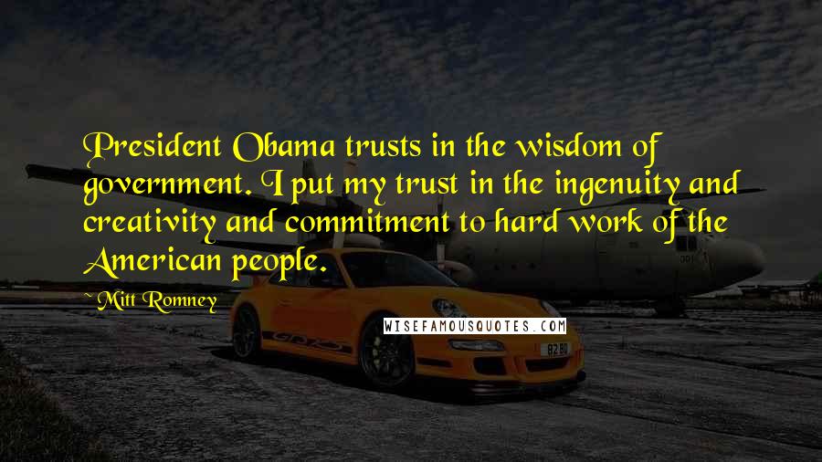 Mitt Romney Quotes: President Obama trusts in the wisdom of government. I put my trust in the ingenuity and creativity and commitment to hard work of the American people.