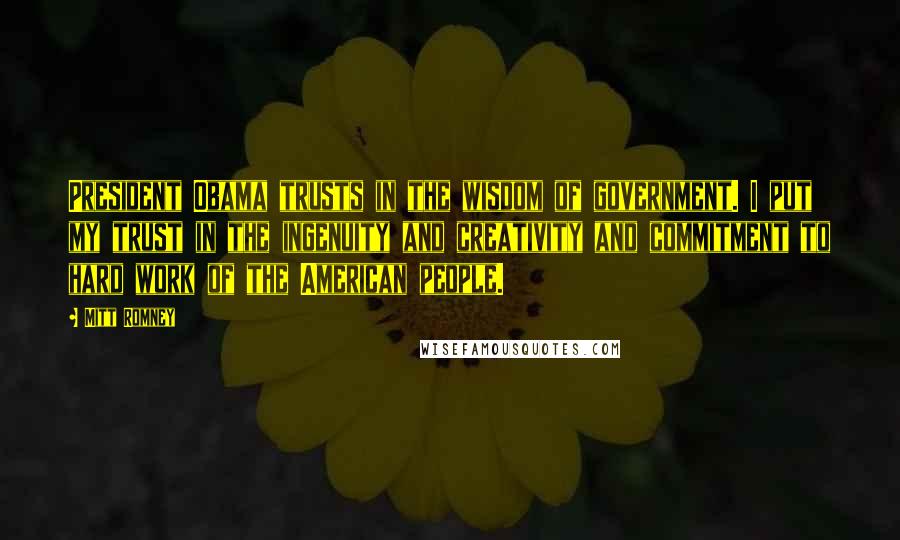 Mitt Romney Quotes: President Obama trusts in the wisdom of government. I put my trust in the ingenuity and creativity and commitment to hard work of the American people.