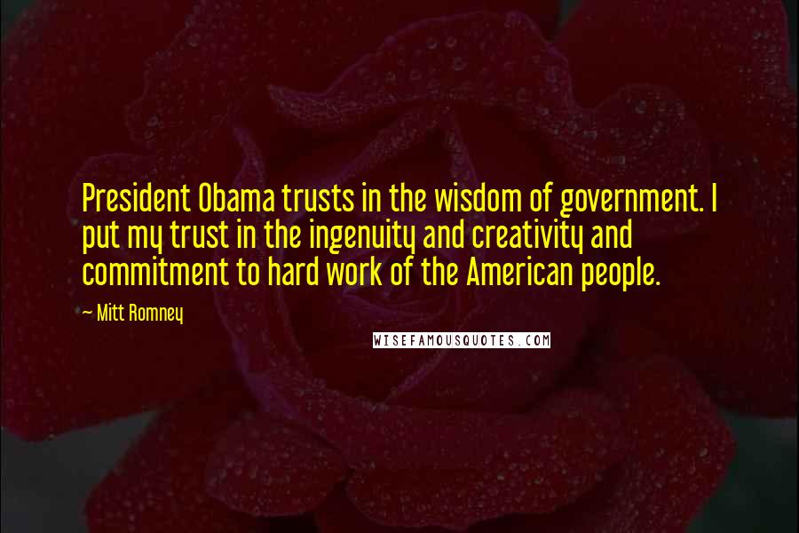 Mitt Romney Quotes: President Obama trusts in the wisdom of government. I put my trust in the ingenuity and creativity and commitment to hard work of the American people.