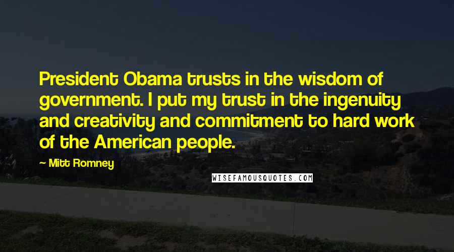 Mitt Romney Quotes: President Obama trusts in the wisdom of government. I put my trust in the ingenuity and creativity and commitment to hard work of the American people.