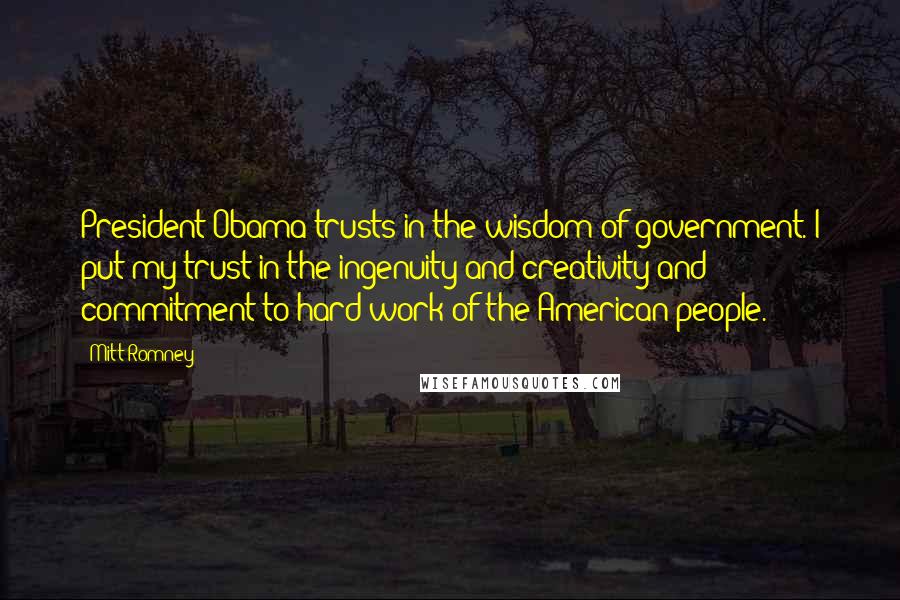 Mitt Romney Quotes: President Obama trusts in the wisdom of government. I put my trust in the ingenuity and creativity and commitment to hard work of the American people.