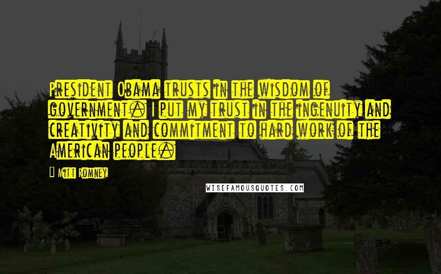 Mitt Romney Quotes: President Obama trusts in the wisdom of government. I put my trust in the ingenuity and creativity and commitment to hard work of the American people.