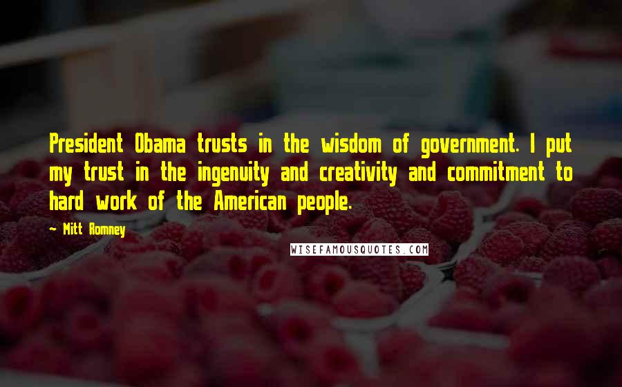 Mitt Romney Quotes: President Obama trusts in the wisdom of government. I put my trust in the ingenuity and creativity and commitment to hard work of the American people.