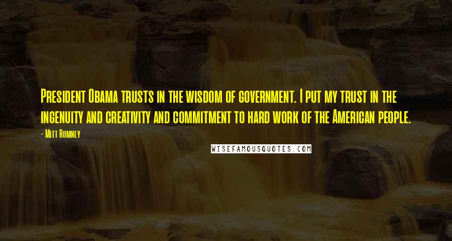 Mitt Romney Quotes: President Obama trusts in the wisdom of government. I put my trust in the ingenuity and creativity and commitment to hard work of the American people.