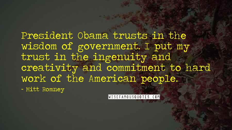 Mitt Romney Quotes: President Obama trusts in the wisdom of government. I put my trust in the ingenuity and creativity and commitment to hard work of the American people.