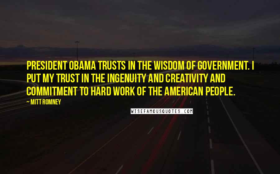 Mitt Romney Quotes: President Obama trusts in the wisdom of government. I put my trust in the ingenuity and creativity and commitment to hard work of the American people.