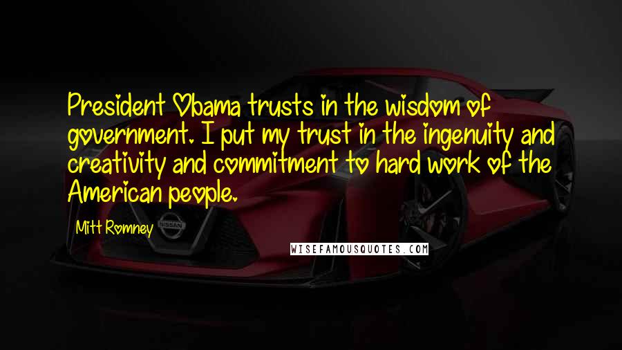 Mitt Romney Quotes: President Obama trusts in the wisdom of government. I put my trust in the ingenuity and creativity and commitment to hard work of the American people.