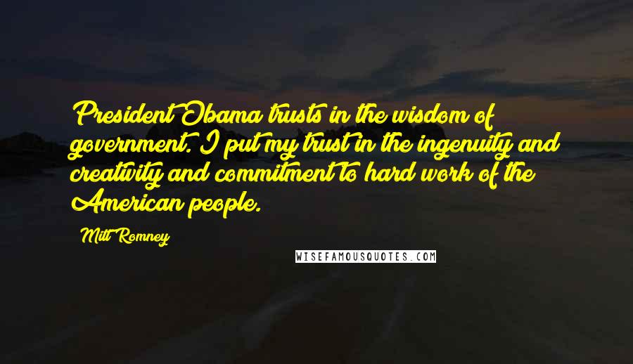 Mitt Romney Quotes: President Obama trusts in the wisdom of government. I put my trust in the ingenuity and creativity and commitment to hard work of the American people.