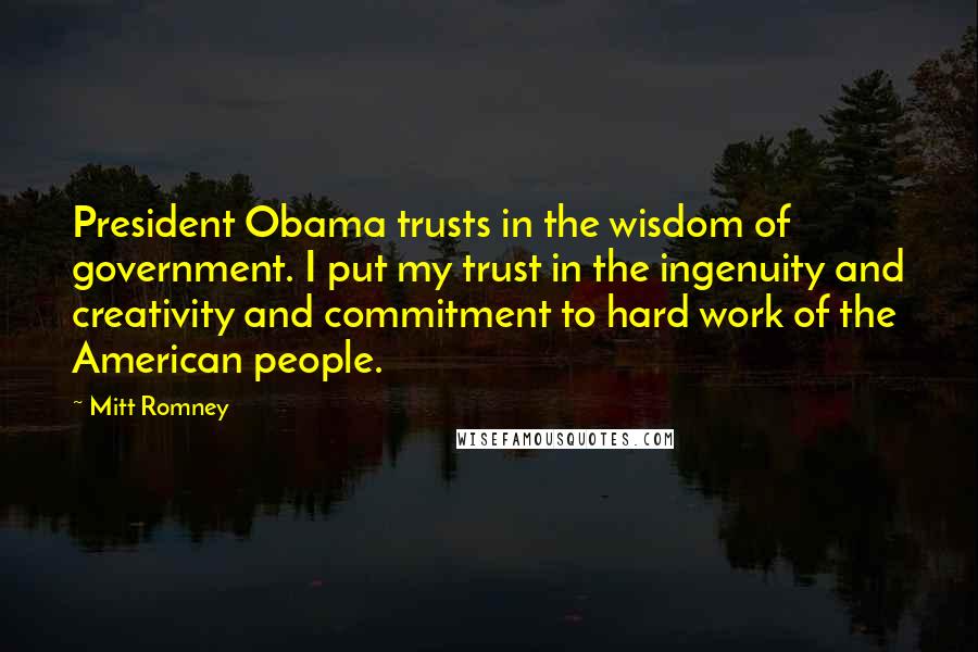 Mitt Romney Quotes: President Obama trusts in the wisdom of government. I put my trust in the ingenuity and creativity and commitment to hard work of the American people.