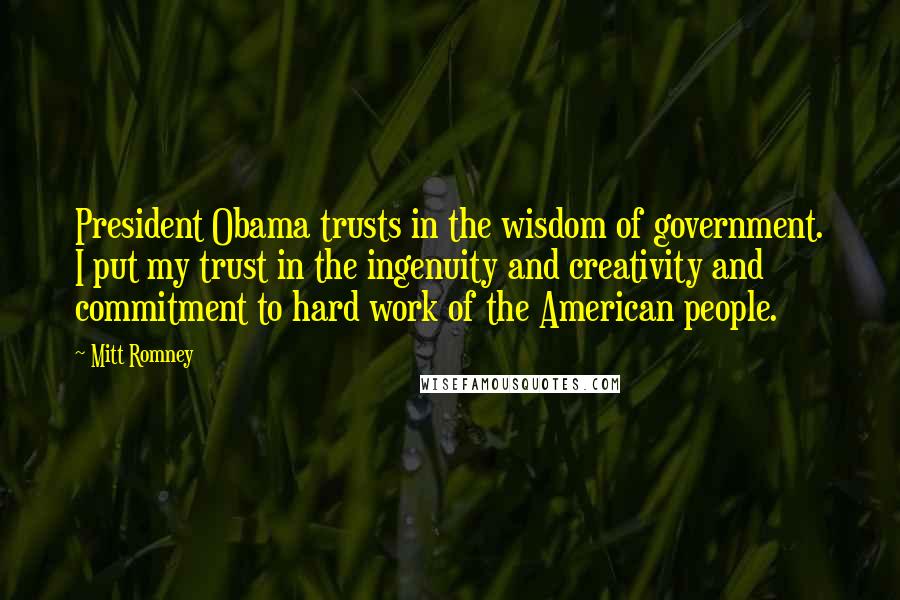 Mitt Romney Quotes: President Obama trusts in the wisdom of government. I put my trust in the ingenuity and creativity and commitment to hard work of the American people.