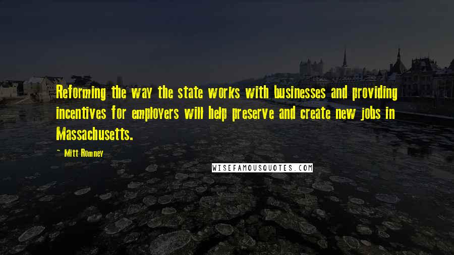 Mitt Romney Quotes: Reforming the way the state works with businesses and providing incentives for employers will help preserve and create new jobs in Massachusetts.