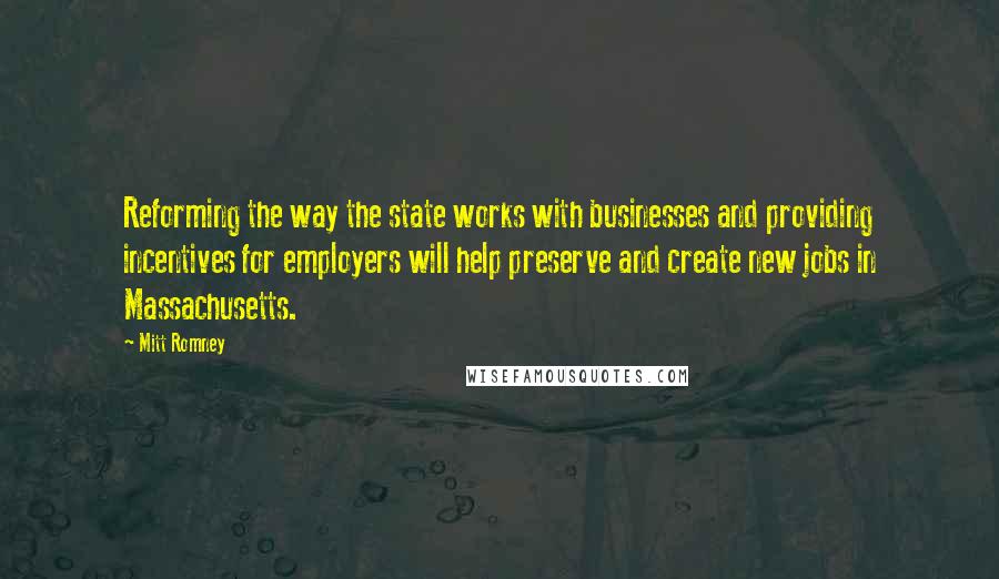 Mitt Romney Quotes: Reforming the way the state works with businesses and providing incentives for employers will help preserve and create new jobs in Massachusetts.