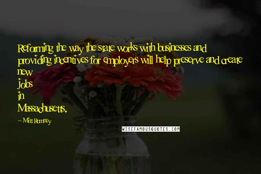 Mitt Romney Quotes: Reforming the way the state works with businesses and providing incentives for employers will help preserve and create new jobs in Massachusetts.