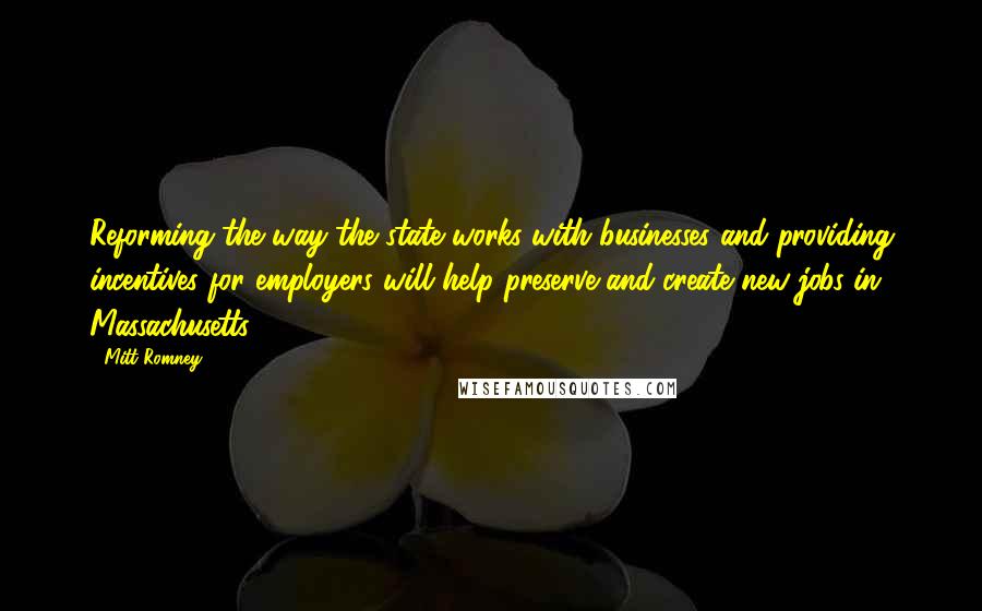 Mitt Romney Quotes: Reforming the way the state works with businesses and providing incentives for employers will help preserve and create new jobs in Massachusetts.
