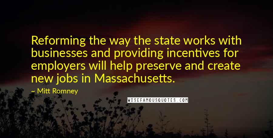 Mitt Romney Quotes: Reforming the way the state works with businesses and providing incentives for employers will help preserve and create new jobs in Massachusetts.