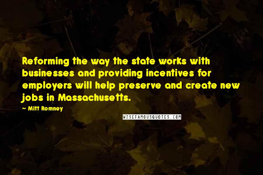 Mitt Romney Quotes: Reforming the way the state works with businesses and providing incentives for employers will help preserve and create new jobs in Massachusetts.