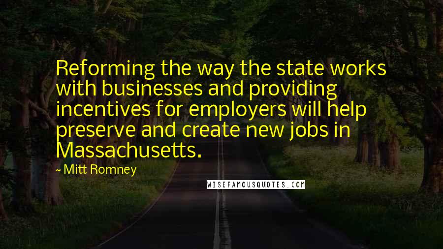 Mitt Romney Quotes: Reforming the way the state works with businesses and providing incentives for employers will help preserve and create new jobs in Massachusetts.