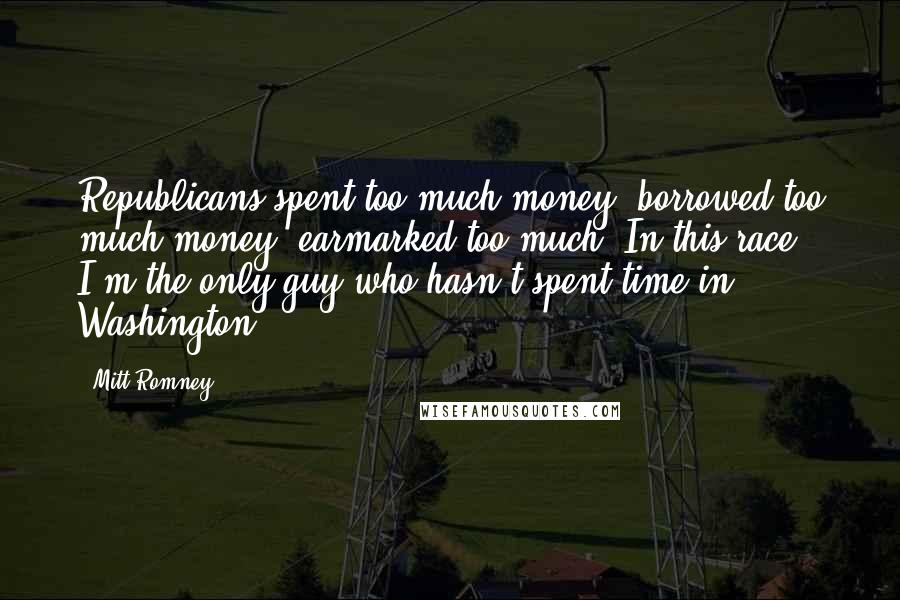 Mitt Romney Quotes: Republicans spent too much money, borrowed too much money, earmarked too much. In this race, I'm the only guy who hasn't spent time in Washington.