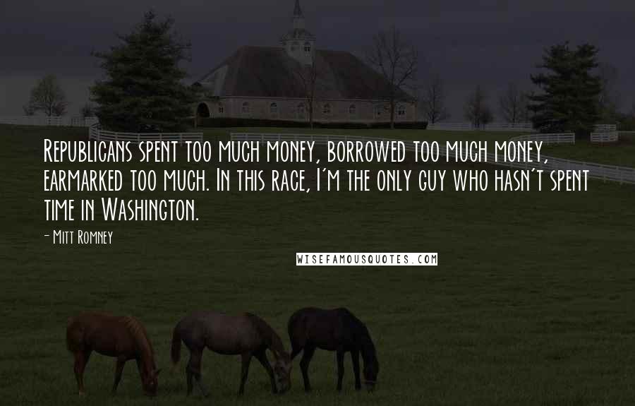 Mitt Romney Quotes: Republicans spent too much money, borrowed too much money, earmarked too much. In this race, I'm the only guy who hasn't spent time in Washington.