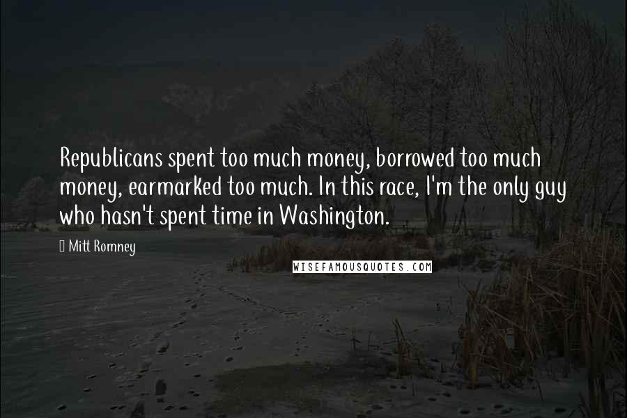 Mitt Romney Quotes: Republicans spent too much money, borrowed too much money, earmarked too much. In this race, I'm the only guy who hasn't spent time in Washington.