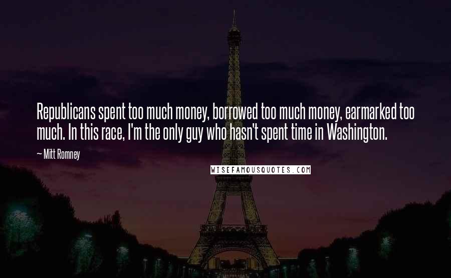 Mitt Romney Quotes: Republicans spent too much money, borrowed too much money, earmarked too much. In this race, I'm the only guy who hasn't spent time in Washington.
