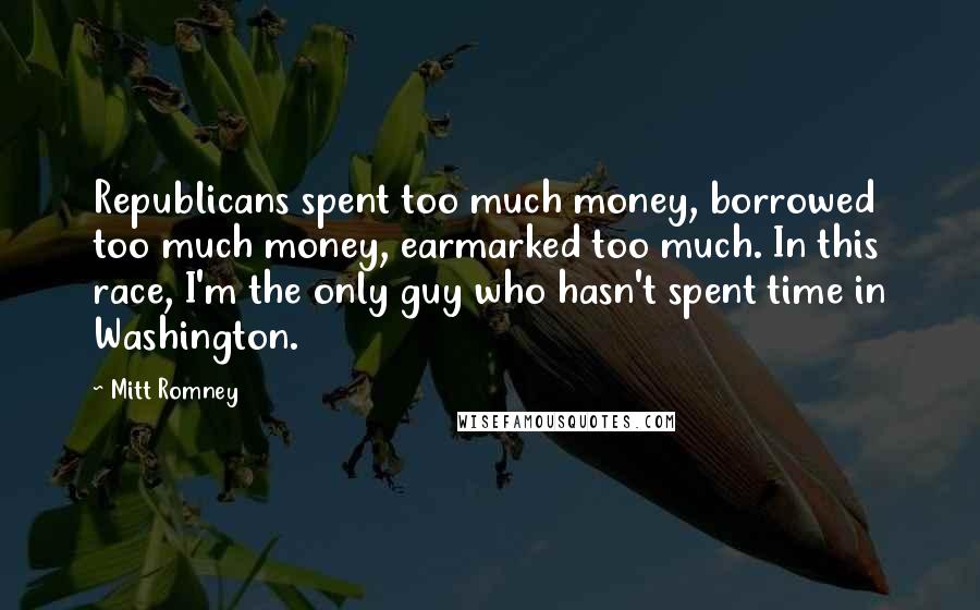 Mitt Romney Quotes: Republicans spent too much money, borrowed too much money, earmarked too much. In this race, I'm the only guy who hasn't spent time in Washington.