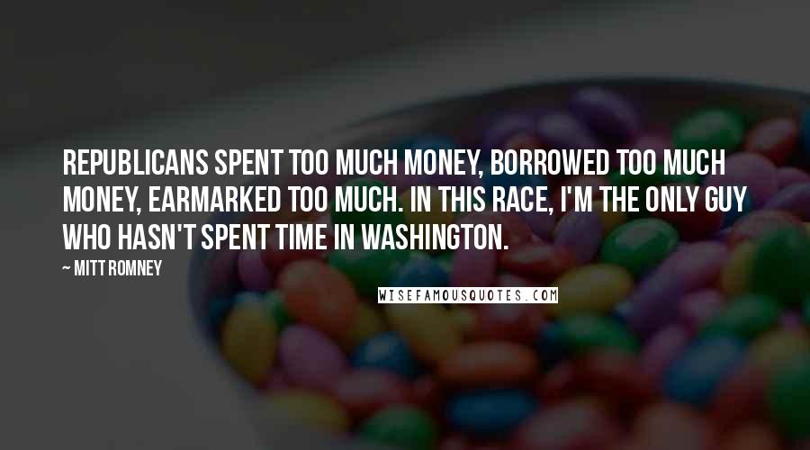 Mitt Romney Quotes: Republicans spent too much money, borrowed too much money, earmarked too much. In this race, I'm the only guy who hasn't spent time in Washington.