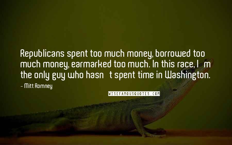 Mitt Romney Quotes: Republicans spent too much money, borrowed too much money, earmarked too much. In this race, I'm the only guy who hasn't spent time in Washington.