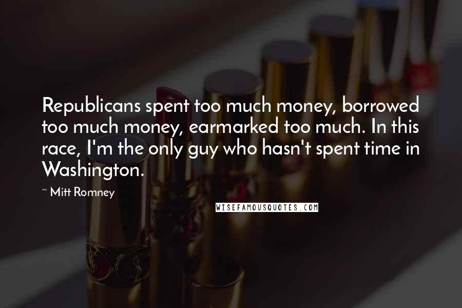 Mitt Romney Quotes: Republicans spent too much money, borrowed too much money, earmarked too much. In this race, I'm the only guy who hasn't spent time in Washington.