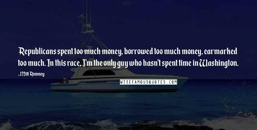 Mitt Romney Quotes: Republicans spent too much money, borrowed too much money, earmarked too much. In this race, I'm the only guy who hasn't spent time in Washington.