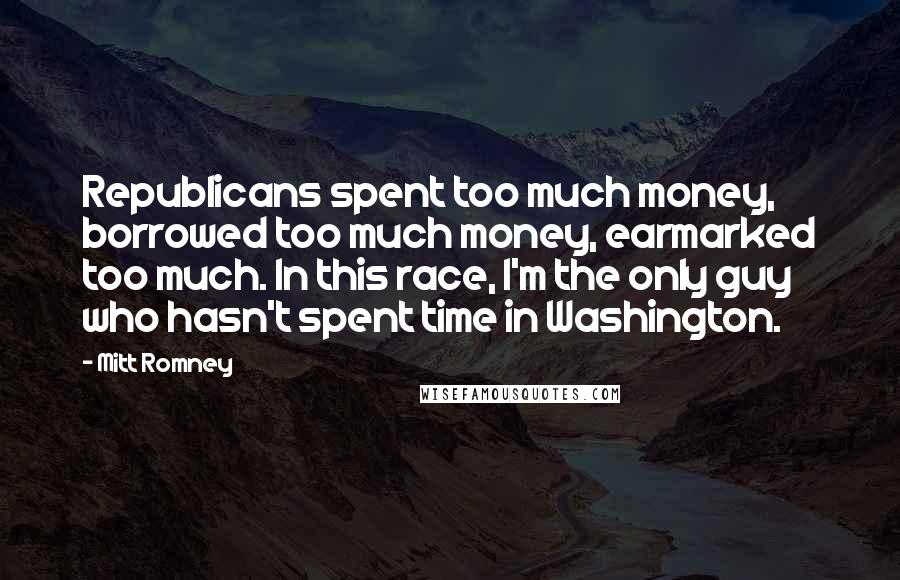 Mitt Romney Quotes: Republicans spent too much money, borrowed too much money, earmarked too much. In this race, I'm the only guy who hasn't spent time in Washington.