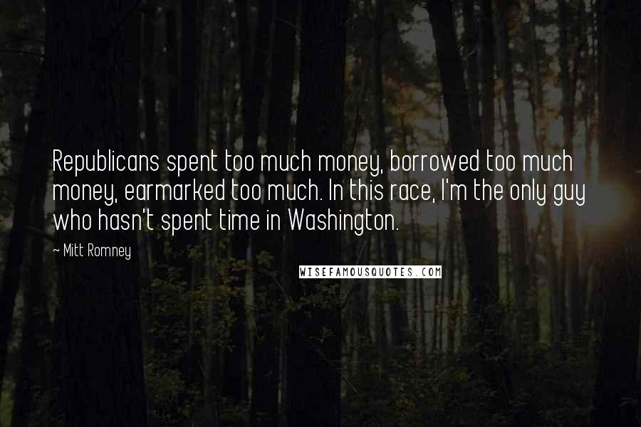 Mitt Romney Quotes: Republicans spent too much money, borrowed too much money, earmarked too much. In this race, I'm the only guy who hasn't spent time in Washington.