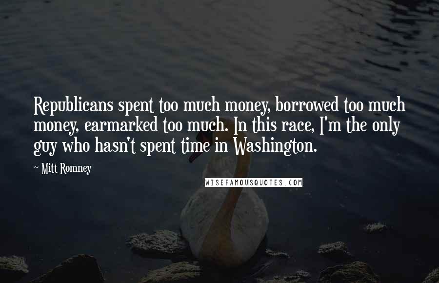 Mitt Romney Quotes: Republicans spent too much money, borrowed too much money, earmarked too much. In this race, I'm the only guy who hasn't spent time in Washington.