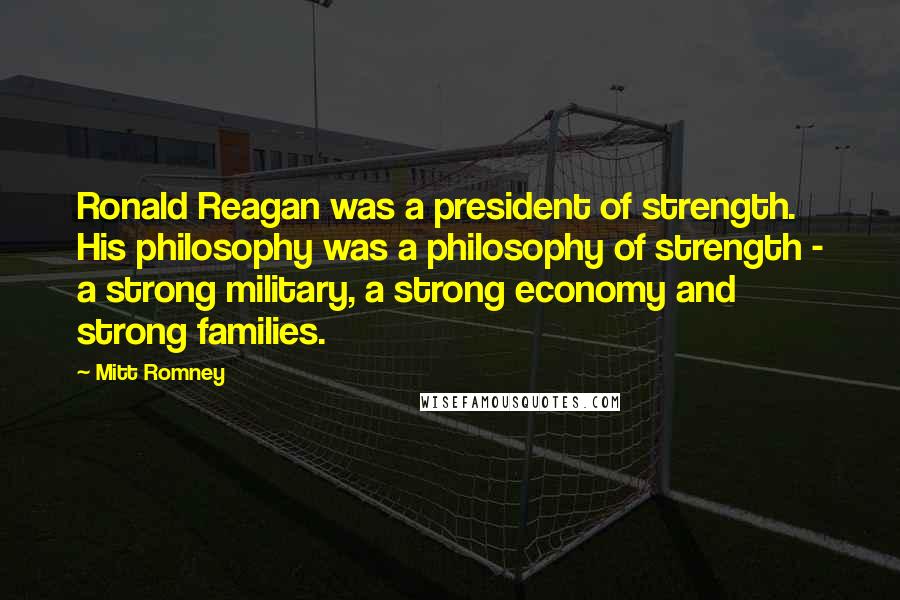 Mitt Romney Quotes: Ronald Reagan was a president of strength. His philosophy was a philosophy of strength - a strong military, a strong economy and strong families.