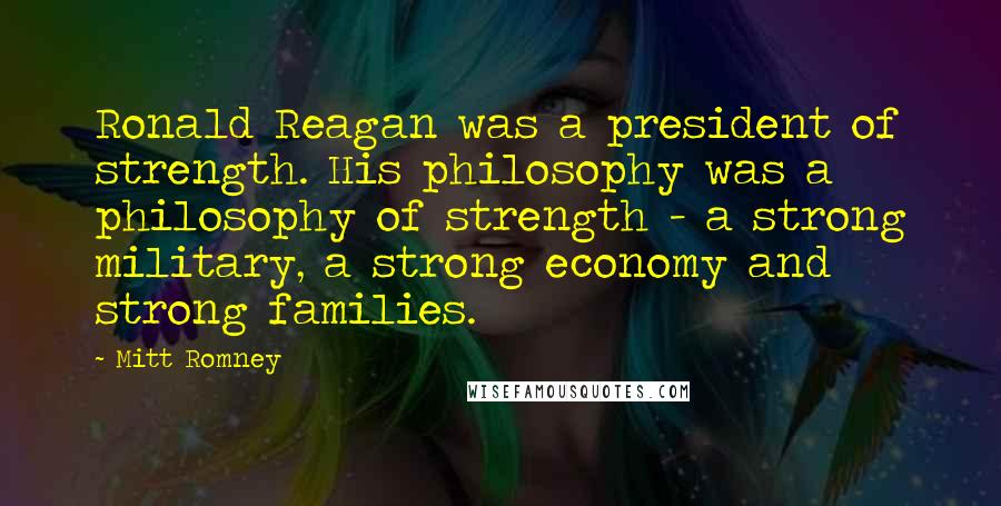 Mitt Romney Quotes: Ronald Reagan was a president of strength. His philosophy was a philosophy of strength - a strong military, a strong economy and strong families.