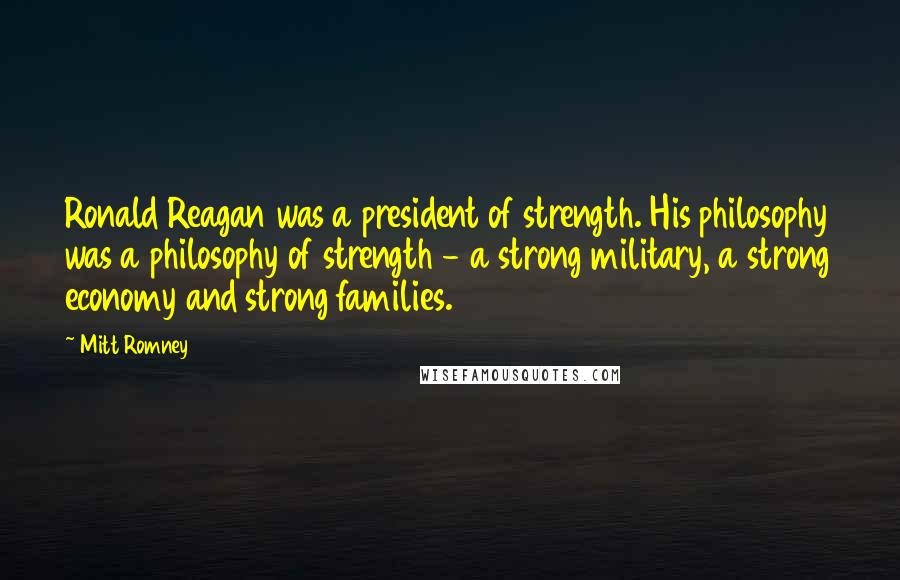 Mitt Romney Quotes: Ronald Reagan was a president of strength. His philosophy was a philosophy of strength - a strong military, a strong economy and strong families.