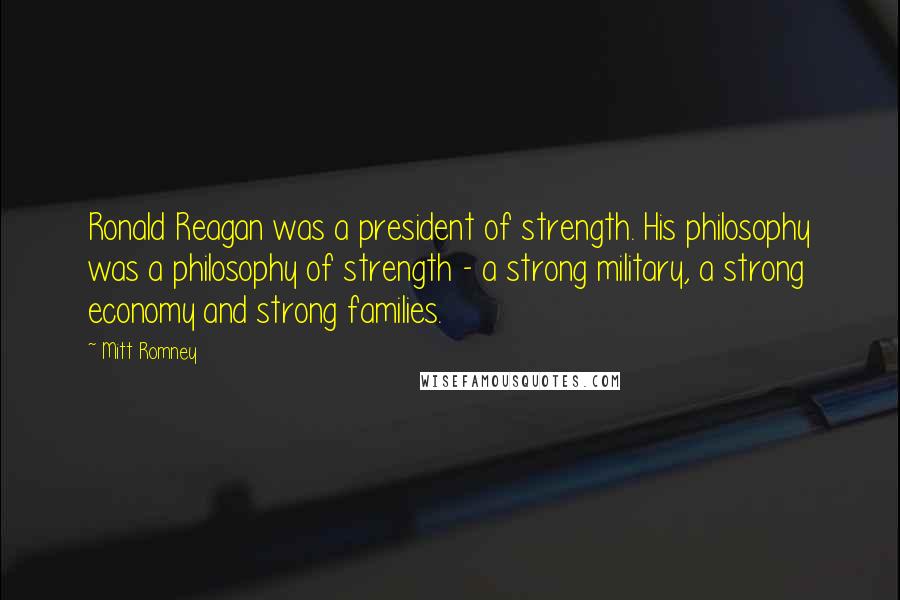 Mitt Romney Quotes: Ronald Reagan was a president of strength. His philosophy was a philosophy of strength - a strong military, a strong economy and strong families.