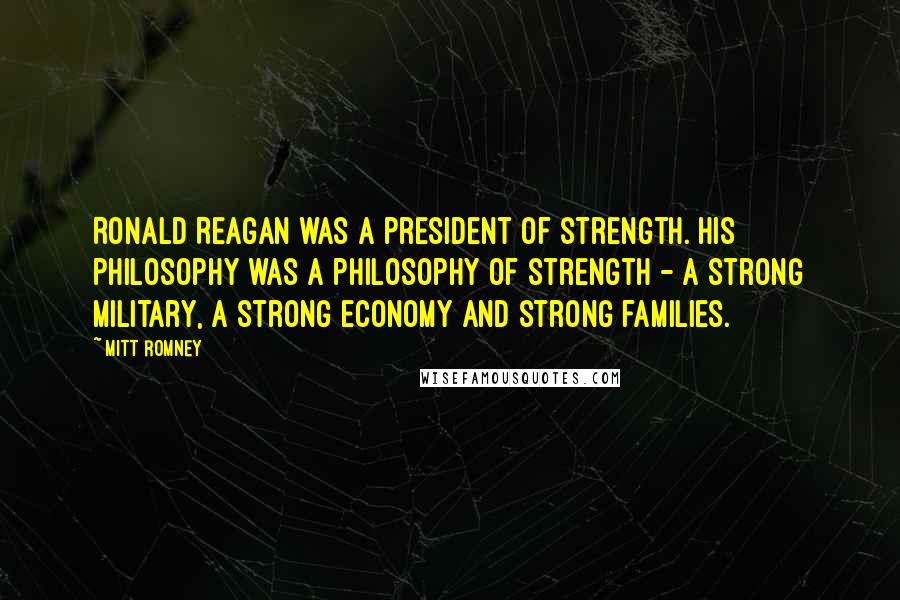 Mitt Romney Quotes: Ronald Reagan was a president of strength. His philosophy was a philosophy of strength - a strong military, a strong economy and strong families.