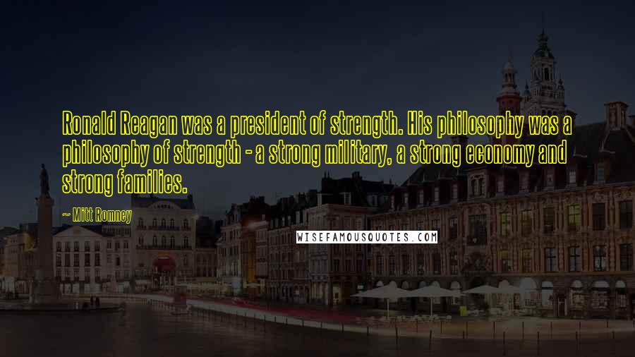 Mitt Romney Quotes: Ronald Reagan was a president of strength. His philosophy was a philosophy of strength - a strong military, a strong economy and strong families.