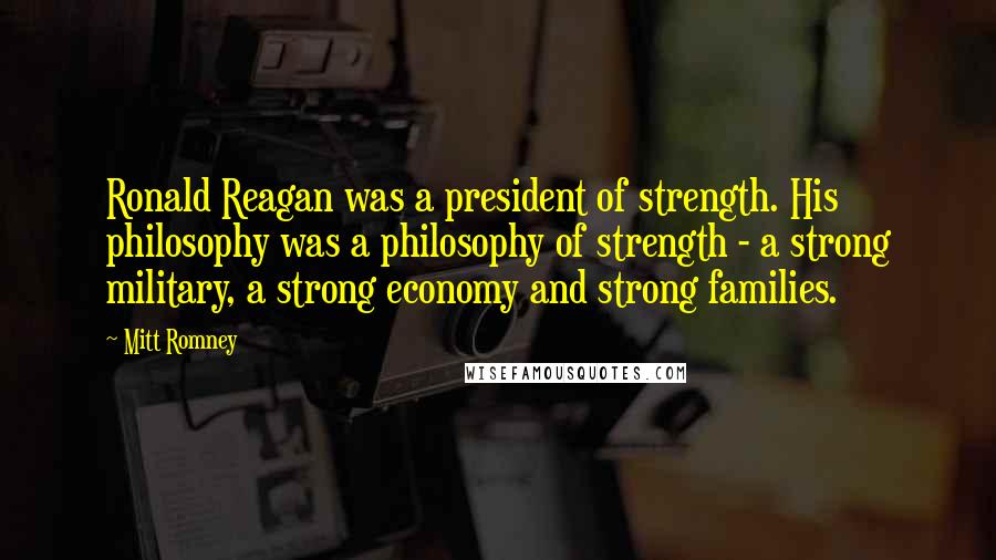 Mitt Romney Quotes: Ronald Reagan was a president of strength. His philosophy was a philosophy of strength - a strong military, a strong economy and strong families.