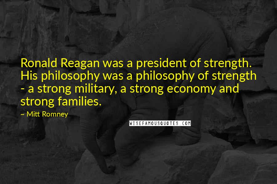 Mitt Romney Quotes: Ronald Reagan was a president of strength. His philosophy was a philosophy of strength - a strong military, a strong economy and strong families.
