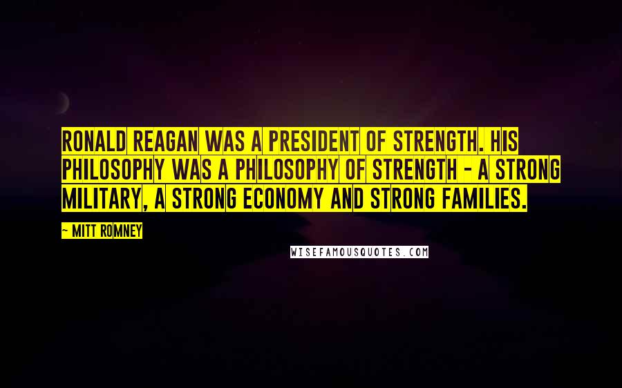 Mitt Romney Quotes: Ronald Reagan was a president of strength. His philosophy was a philosophy of strength - a strong military, a strong economy and strong families.